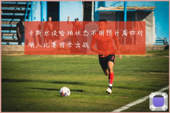 卡斯尔谈哈珀状态不明预计周四对湖人比赛将会出战