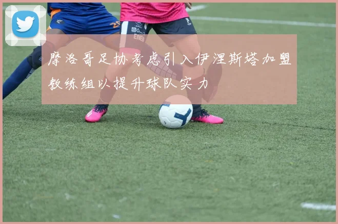 摩洛哥足协考虑引入伊涅斯塔加盟教练组以提升球队实力