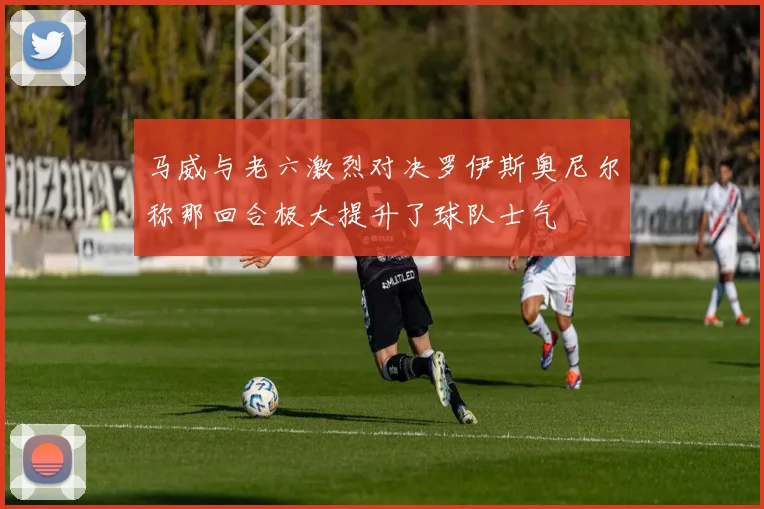 马威与老六激烈对决罗伊斯奥尼尔称那回合极大提升了球队士气