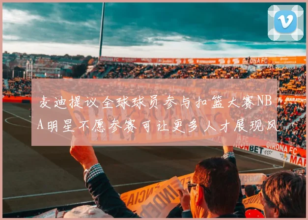 麦迪提议全球球员参与扣篮大赛NBA明星不愿参赛可让更多人才展现风采