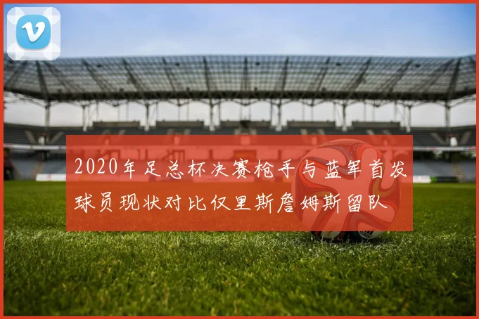 2020年足总杯决赛枪手与蓝军首发球员现状对比仅里斯詹姆斯留队