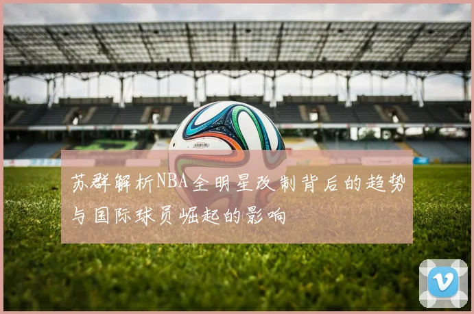 苏群解析NBA全明星改制背后的趋势与国际球员崛起的影响