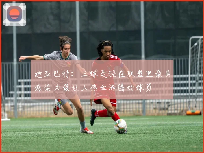 迪亚巴特：三球是现在联盟里最具感染力最让人热血沸腾的球员
