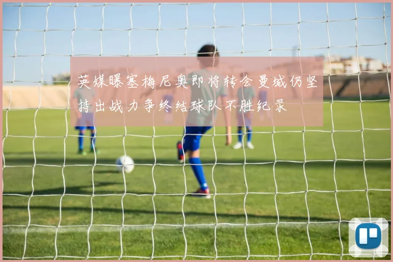 英媒曝塞梅尼奥即将转会曼城仍坚持出战力争终结球队不胜纪录
