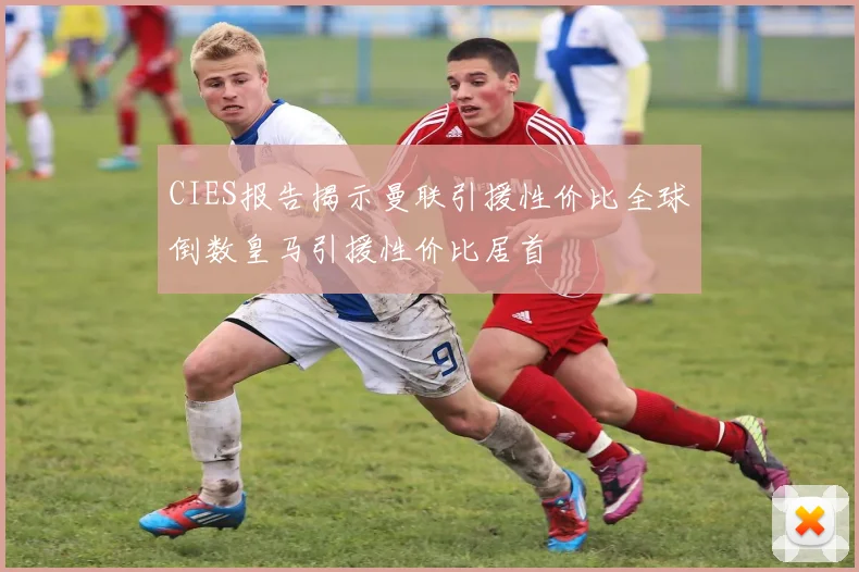 CIES报告揭示曼联引援性价比全球倒数皇马引援性价比居首