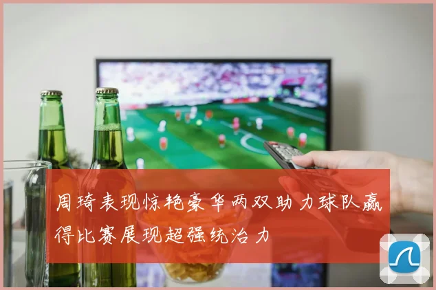 周琦表现惊艳豪华两双助力球队赢得比赛展现超强统治力