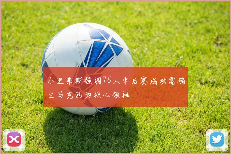 小里弗斯强调76人季后赛成功需确立马克西为核心领袖