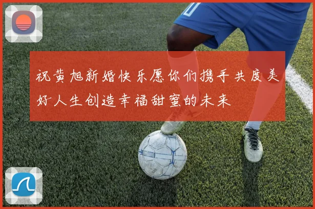 祝黄旭新婚快乐愿你们携手共度美好人生创造幸福甜蜜的未来