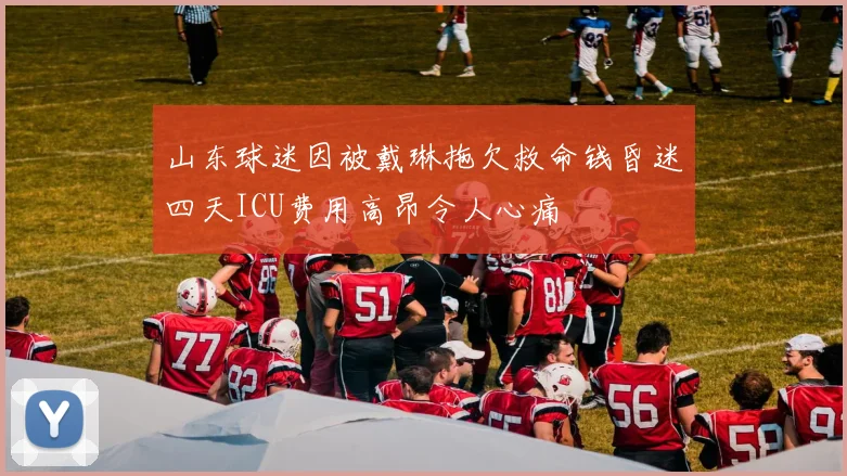 山东球迷因被戴琳拖欠救命钱昏迷四天ICU费用高昂令人心痛