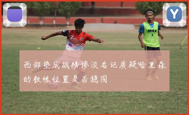 西部垫底战绩惨淡名记质疑哈里森的教练位置是否稳固
