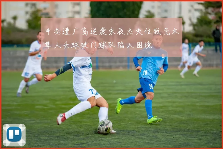 申花遭广岛逆袭朱辰杰失位致荒木隼人头球破门球队陷入困境