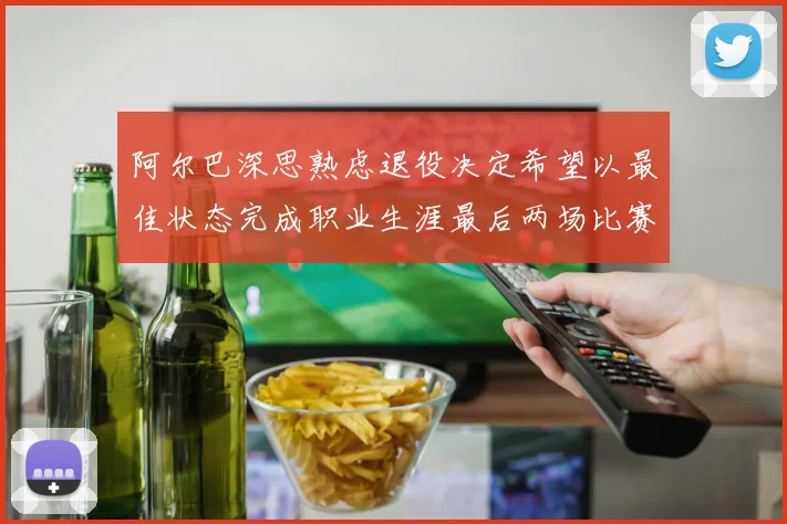 阿尔巴深思熟虑退役决定希望以最佳状态完成职业生涯最后两场比赛