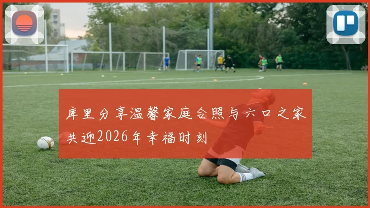 库里分享温馨家庭合照与六口之家共迎2026年幸福时刻