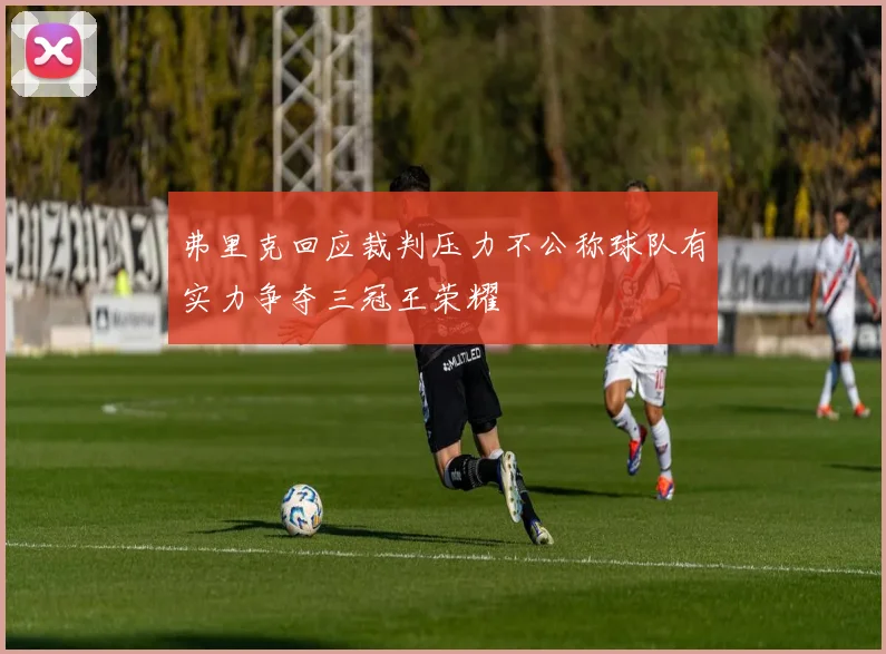 弗里克回应裁判压力不公称球队有实力争夺三冠王荣耀