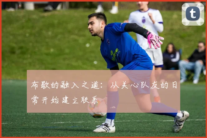 布歇的融入之道：从关心队友的日常开始建立联系