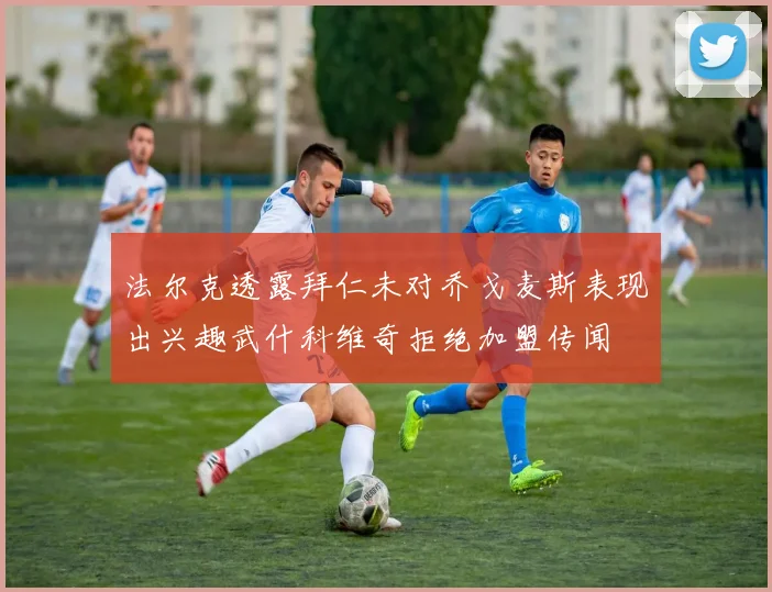 法尔克透露拜仁未对乔戈麦斯表现出兴趣武什科维奇拒绝加盟传闻