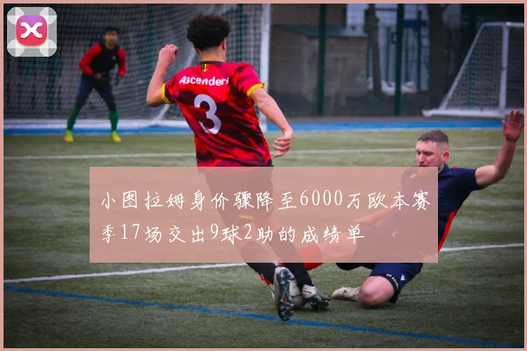 小图拉姆身价骤降至6000万欧本赛季17场交出9球2助的成绩单