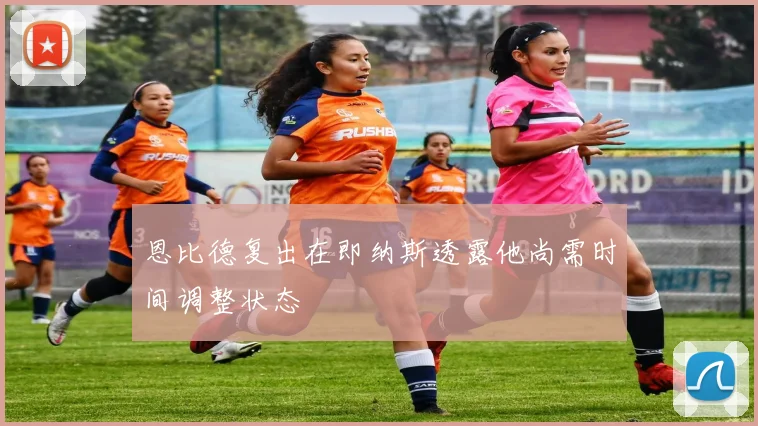 恩比德复出在即纳斯透露他尚需时间调整状态