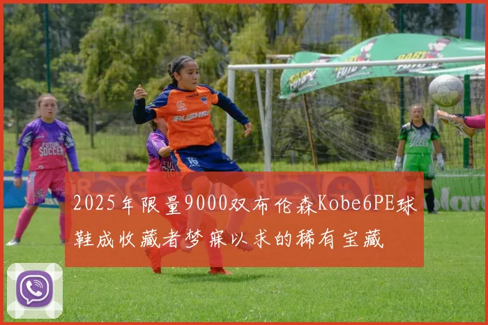 2025年限量9000双布伦森Kobe6PE球鞋成收藏者梦寐以求的稀有宝藏