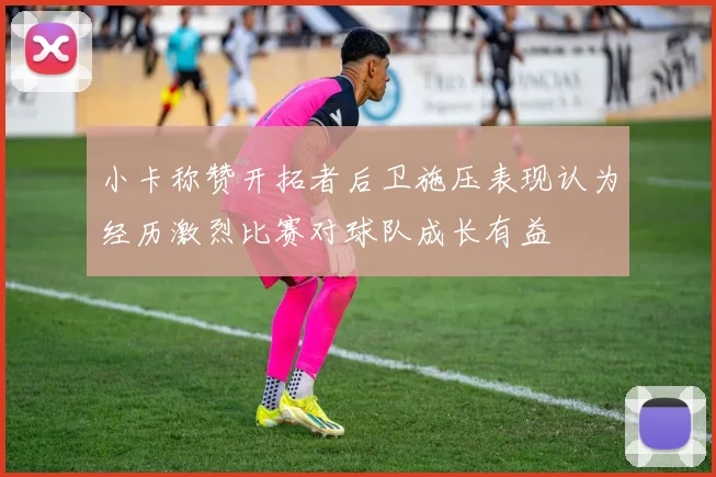 小卡称赞开拓者后卫施压表现认为经历激烈比赛对球队成长有益