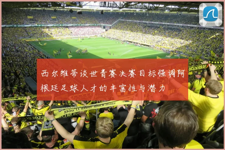 西尔维蒂谈世青赛决赛目标强调阿根廷足球人才的丰富性与潜力