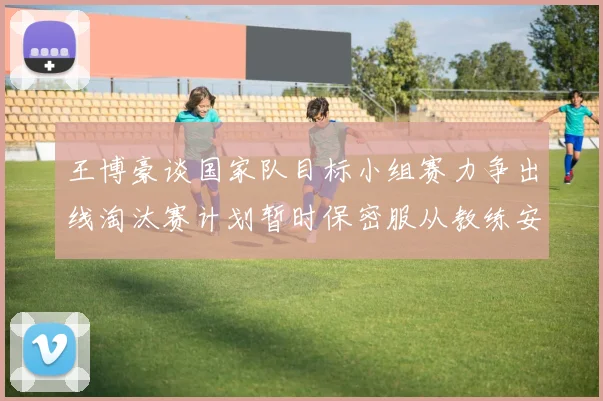 王博豪谈国家队目标小组赛力争出线淘汰赛计划暂时保密服从教练安排