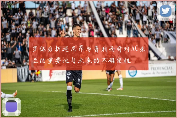 罗体分析迈尼昂与普利西奇对AC米兰的重要性与未来的不确定性