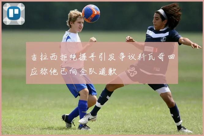 吉拉西拒绝握手引发争议科瓦奇回应称他已向全队道歉